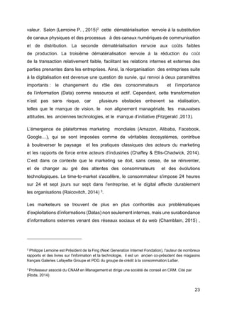23
valeur. Selon (Lemoine P. , 2015)2
cette dématérialisation renvoie à la substitution
de canaux physiques et des processus à des canaux numériques de communication
et de distribution. La seconde dématérialisation renvoie aux coûts faibles
de production. La troisième dématérialisation renvoie à la réduction du coût
de la transaction relativement faible, facilitant les relations internes et externes des
parties prenantes dans les entreprises. Ainsi, la réorganisation des entreprises suite
à la digitalisation est devenue une question de survie, qui renvoi à deux paramètres
importants : le changement du rôle des consommateurs et l’importance
de l’information (Data) comme ressource et actif. Cependant, cette transformation
n’est pas sans risque, car plusieurs obstacles entravent sa réalisation,
telles que le manque de vision, le non alignement managériale, les mauvaises
attitudes, les anciennes technologies, et le manque d’initiative (Fitzgerald ,2013).
L’émergence de plateformes marketing mondiales (Amazon, Alibaba, Facebook,
Google…), qui se sont imposées comme de véritables écosystèmes, contribue
à bouleverser le paysage et les pratiques classiques des acteurs du marketing
et les rapports de force entre acteurs d’industries (Chaffey & Ellis-Chadwick, 2014).
C’est dans ce contexte que le marketing se doit, sans cesse, de se réinventer,
et de changer au gré des attentes des consommateurs et des évolutions
technologiques. Le time-to-market s'accélère, le consommateur s'impose 24 heures
sur 24 et sept jours sur sept dans l'entreprise, et le digital affecte durablement
les organisations (Raicovitch, 2014) 3
.
Les marketeurs se trouvent de plus en plus confrontés aux problématiques
d’exploitations d’informations (Datas) non seulement internes, mais une surabondance
d’informations externes venant des réseaux sociaux et du web (Chamblain, 2015) ,
2
Philippe Lemoine est Président de la Fing (Next Generation Internet Fondation), l'auteur de nombreux
rapports et des livres sur l'information et la technologie, il est un ancien co-président des magasins
français Galeries Lafayette Groupe et PDG du groupe de crédit à la consommation LaSer.
3
Professeur associé du CNAM en Management et dirige une société de conseil en CRM. Cité par
(Roda, 2014)
 
