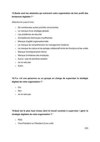 233
13.Quels sont les obstacles qui entravent votre organisation de tirer profit des
tendances digitales ? *
(Sélectionner jusqu'à trois)
o De nombreuses autres priorités concurrentes
o Le manque d'une stratégie globale
o Les problèmes de sécurité
o Compétences techniques insuffisantes
o Manque d’agilité organisationnelle
o Le manque de compréhension du management moderne
o Le manque de culture et de partage collaboratif entre les fonctions et les unités
o Manque d’entreprenariat interne
o Manque d’initiatives des employés
o Aucun / pas de barrières existent
o Je ne sais pas
o Autre :
14.Y-a –t-il une personne ou un groupe en charge de superviser la stratégie
digitale de votre organisation ? *
o Oui
o Non
o Je ne sais pas
15.Quel est le plus haut niveau dont le travail consiste à superviser / gérer la
stratégie digitales de votre organisation ? *
o PDG
o Vice-Président ou Président d’une unité
 