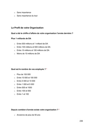 236
o Sans importance
o Sans importance du tout
Le Profil de votre Organisation
Quel a été le chiffre d’affaire de votre organisation l’année dernière ?
Plus 1 milliards de DA
o Entre 500 millions et 1 milliard de DA
o Entre 100 millions et 500 millions de DA
o Entre 10 millions et 100 millions de DA
o Moins de 10 millions de DA
Quel est le nombre de vos employés ? *
o Plus de 100 000
o Entre 10 000 et 100 000
o Entre 5 000 et 10 000
o Entre 1 000 et 5 000
o Entre 500 et 1000
o Entre 100 et 500
o Entre 1 et 100
Depuis combien d’année existe votre organisation ? *
o Ancienne de plus de 50 ans
 