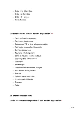237
o Entre 10 et 50 années
o Entre 5 et 9 années
o Entre 1 à 4 années
o Moins 1 année
Quel est l’industrie primaire de votre organisation ? *
o Services financiers-banques
o Services professionnels
o Secteur des TIC et de la télécommunication
o Fabrication industrielle et ingénierie
o Services d’assurance
o Tourisme et hébergement
o Santé et industrie pharmaceutique
o Secteur public/ administration
o Commerce
o Electronique
o Gouvernement/ Ministères, Wilayas
o Education et enseignement
o Energie
o Construction et immobilier
o Logistique et distribution
o Transport
o Autre :
Le profil du Répondant
Quelle est votre fonction primaire au sein de votre organisation *
 