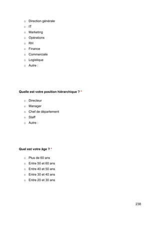238
o Direction générale
o IT
o Marketing
o Opérations
o RH
o Finance
o Commerciale
o Logistique
o Autre :
Quelle est votre position hiérarchique ? *
o Directeur
o Manager
o Chef de département
o Staff
o Autre :
Quel est votre âge ? *
o Plus de 60 ans
o Entre 50 et 60 ans
o Entre 40 et 50 ans
o Entre 30 et 40 ans
o Entre 20 et 30 ans
 