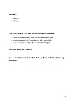 239
Votre genre *
o Homme
o Femme
Quel est le degré de votre maîtrise des nouvelles technologies ? *
o Je ne maîtrise pas bien l'usage des nouvelles technologies
o Je maîtrise assez bien l'usage des nouvelles technologies
o • Je suis expert en l'usage des nouvelles technologies
Avez-vous autre chose à ajouter ?
……………………………………………………………………………………………….
Si vous désirez recevoir les résultats de l'enquête, merci de nous communiquer
votre e-mail
……………………………………………………………………………………………….
 