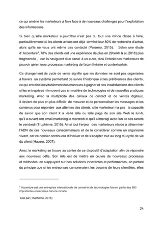 24
ce qui amène les marketeurs à faire face à de nouveaux challenges pour l’exploitation
des informations.
Si bien qu’être marketeur aujourd’hui n’est pas du tout une mince chose à faire,
particulièrement où les clients avisés ont déjà terminé leur 80% de recherche d’achat,
alors qu’ils ne vous ont même pas contacté (Palermo, 2015). Selon une étude
d’ Accenture4
, 78% des clients ont une expérience de plus en (Sheikh & al, 2018) plus
fragmentée , car ils naviguent d’un canal à un autre, d’où l’intérêt des marketeurs de
pouvoir gérer leurs processus marketing de façon linéaire et contextualisé.
Ce changement de cycle de vente signifie que les données ne sont pas organisées
à travers un système permettant de suivre l’historique et les préférences des clients,
ce qui entraine inévitablement des manques à gagner et des insatisfactions des clients
si les entreprises n’innovent pas en matière de technologies et de nouvelles pratiques
marketing. Avec la multiplicité des canaux de contact et de ventes digitaux,
il devient de plus en plus difficile de mesurer et de personnaliser les messages et les
contenus pour répondre aux attentes des clients, si le marketeur n’a pas la capacité
de savoir que son client X a visité telle ou telle page de son site Web le lundi,
qu’il a ouvert son email marketing le mercredi et qu’il a interagi avec l’un de ses tweets
le vendredi (Truphème, 2015). Ainsi tout l’enjeu des marketeurs réside à déterminer
l’ADN de ces nouveaux consommateurs et de le considérer comme un organisme
vivant, car ce dernier continuera d’évoluer et de s’adapter tout au long du cycle de vie
du client (Hauser, 2007).
Ainsi, le marketing se trouve au centre de ce dispositif d’adaptation afin de répondre
aux nouveaux défis. Son rôle est de mettre en œuvre de nouveaux processus
et méthodes, en s’appuyant sur des solutions innovantes et performantes, en partant
du principe que si les entreprises comprenaient les besoins de leurs clientèles, elles
4
Accenture est une entreprise internationale de conseil et de technologies faisant partie des 500
importantes entreprises dans le monde
Cité par (Truphème, 2015)
 