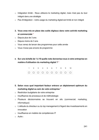 241
o Intégration limité - Nous utilisons le marketing digital, mais n'est pas du tout
intégré dans une stratégie
o Pas d'intégration - notre usage du marketing digital est limité et non intégré
3. Vous avez mis en place des outils digitaux dans votre activité marketing
et commerciale *
o Depuis plus de 3 ans
o Depuis moins de 3 ans
o Vous venez de lancer des programmes pour cette année
o Vous n'avez pas encore de programme
4. Sur une échelle de 1 à 10 quelle note donneriez-vous à votre entreprise en
matière d'utilisation du marketing digital ? *
5. Selon vous quel important facteur entrave un déploiement optimum du
marketing digital au sein de votre entreprise *
o Restriction budgétaire de votre entreprise
o Insuffisance de processus et de méthodologie
o Plusieurs décisionnaires se trouvant en silo (commercial, marketing,
informatique)
o L’attitude du directeur ou du top management à l'égard des investissements en
innovation
o Insuffisance en matière de compétences IT
o Autre :
 