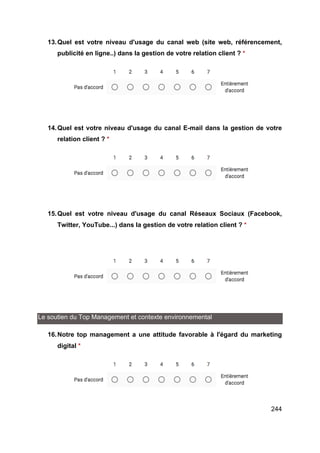 244
13.Quel est votre niveau d'usage du canal web (site web, référencement,
publicité en ligne..) dans la gestion de votre relation client ? *
14.Quel est votre niveau d'usage du canal E-mail dans la gestion de votre
relation client ? *
15.Quel est votre niveau d'usage du canal Réseaux Sociaux (Facebook,
Twitter, YouTube...) dans la gestion de votre relation client ? *
Le soutien du Top Management et contexte environnemental
16.Notre top management a une attitude favorable à l'égard du marketing
digital *
 