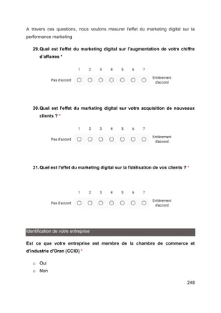248
A travers ces questions, nous voulons mesurer l'effet du marketing digital sur la
performance marketing
29.Quel est l'effet du marketing digital sur l'augmentation de votre chiffre
d’affaires *
30.Quel est l'effet du marketing digital sur votre acquisition de nouveaux
clients ? *
31.Quel est l'effet du marketing digital sur la fidélisation de vos clients ? *
Identification de votre entreprise
Est ce que votre entreprise est membre de la chambre de commerce et
d'industrie d'Oran (CCIO) *
o Oui
o Non
 