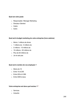249
Quel est votre poste
o Responsable / Manager Marketing
o Directeur Général
o Cadre
o Autre :
Quel est le budget marketing de votre entreprise (hors salaires)
o Moins 1 millions de dinars
o 1 millions da - 5 millions da
o 5 millions - 10 millions da
o 10 millions - 50 millions da
o Plus de 50 millions da
o Je ne sais pas
Quel est le nombre de vos employés ?
o Moins de 10
o Entre 10 et 249
o Entre 250 et 4 999
o Entre 5000 et plus
Votre entreprise est dans quel secteur ? *
o Services
o Industrie
 