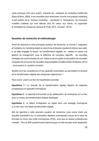 26
vente physique sans pour autant impacter les pratiques du marketing traditionnel
(Days & Bens, 2005), il est considéré plus récemment comme une pratique marketing
à part entière de la fonction marketing , participant à l’émergence de nouveaux
modèles d’affaires qui vont délivrer plus de valeur aux clients, et augmenter
la rentabilité de l’entreprise (Strauss & Frost, 2014 ; Dussart , 2012).
Question de recherche et méthodologie
Avant de répondre à notre principale question de recherche, et comme l’ intégration
et l’adoption du marketing digital au sein d’une entreprise requièrent d’abord que celle-
ci ait déjà engagée et réussi sa transformation digitale, en mettant en place une
gestion du changement, avec la définition de nouveaux objectifs , de nouvelles
stratégies de communication et une mises en œuvre grâce à l’acquisition de nouvelles
compétences et la prise de nouvelles responsabilités (Chaffey & Ellis-Chadwick, 2014)
, nous posons la question suivante :
Quelles sont les compétences et les capacités essentielles qui permettent la réussite
de la transformation digitale des entreprises algériennes ?
Nous avons posé à ce titre les hypothèses suivantes :
Hypothèse 1 : La réussite de la transformation digitale dépend de certaines
compétences et capacités intrinsèques
Hypothèse 2 : la capacité d’innovation et de collaboration de l’entreprise ont un lien
avec un niveau de transformation digitale développé
Hypothèse 3 : le défaut d’intégration du digital dans une stratégie d’entreprise
a un lien avec une faible transformation digitale
Afin de répondre à cette première question de recherche, nous avons mené une
enquête quantitative sur un échantillon aléatoire d’entreprises issues de la base de
données du forum des chefs d’entreprises (FCE), ainsi que du réseau professionnel
LinkedIn. Plus de 600 questionnaires électroniques ont été envoyés entre septembre
 