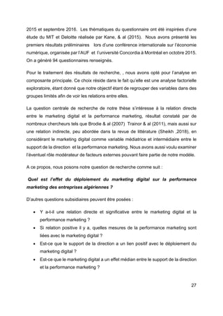 27
2015 et septembre 2016. Les thématiques du questionnaire ont été inspirées d’une
étude du MIT et Deloitte réalisée par Kane, & al (2015). Nous avons présenté les
premiers résultats préliminaires lors d’une conférence internationale sur l’économie
numérique, organisée par l’AUF et l’université Concordia à Montréal en octobre 2015.
On a généré 94 questionnaires renseignés.
Pour le traitement des résultats de recherche, , nous avons opté pour l’analyse en
composante principale. Ce choix réside dans le fait qu’elle est une analyse factorielle
exploratoire, étant donné que notre objectif étant de regrouper des variables dans des
groupes limités afin de voir les relations entre elles.
La question centrale de recherche de notre thèse s’intéresse à la relation directe
entre le marketing digital et la performance marketing, résultat constaté par de
nombreux chercheurs tels que Brodie & al (2007) Trainor & al (2011), mais aussi sur
une relation indirecte, peu abordée dans la revue de littérature (Sheikh ,2018), en
considérant le marketing digital comme variable médiatrice et intermédiaire entre le
support de la direction et la performance marketing. Nous avons aussi voulu examiner
l’éventuel rôle modérateur de facteurs externes pouvant faire partie de notre modèle.
A ce propos, nous posons notre question de recherche comme suit :
Quel est l’effet du déploiement du marketing digital sur la performance
marketing des entreprises algériennes ?
D’autres questions subsidiaires peuvent être posées :
• Y a-t-il une relation directe et significative entre le marketing digital et la
performance marketing ?
• Si relation positive il y a, quelles mesures de la performance marketing sont
liées avec le marketing digital ?
• Est-ce que le support de la direction a un lien positif avec le déploiement du
marketing digital ?
• Est-ce que le marketing digital a un effet médian entre le support de la direction
et la performance marketing ?
 