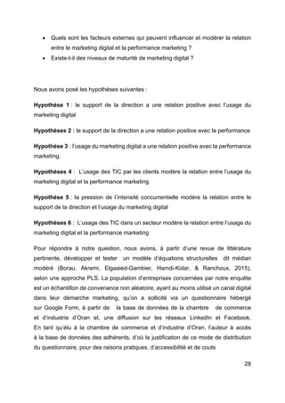 28
• Quels sont les facteurs externes qui peuvent influencer et modérer la relation
entre le marketing digital et la performance marketing ?
• Existe-t-il des niveaux de maturité de marketing digital ?
Nous avons posé les hypothèses suivantes :
Hypothèse 1 : le support de la direction a une relation positive avec l’usage du
marketing digital
Hypothèses 2 : le support de la direction a une relation positive avec la performance
Hypothèse 3 : l’usage du marketing digital a une relation positive avec la performance
marketing.
Hypothèses 4 : L’usage des TIC par les clients modère la relation entre l’usage du
marketing digital et la performance marketing
Hypothèse 5 : la pression de l’intensité concurrentielle modère la relation entre le
support de la direction et l’usage du marketing digital
Hypothèses 6 : L’usage des TIC dans un secteur modère la relation entre l’usage du
marketing digital et la performance marketing
Pour répondre à notre question, nous avons, à partir d’une revue de littérature
pertinente, développer et tester un modèle d’équations structurelles dit médian
modéré (Borau, Akremi, Elgaaied-Gambier, Hamdi-Kidar, & Ranchoux, 2015),
selon une approche PLS. La population d’entreprises concernées par notre enquête
est un échantillon de convenance non aléatoire, ayant au moins utilisé un canal digital
dans leur démarche marketing, qu’on a sollicité via un questionnaire hébergé
sur Google Form, à partir de la base de données de la chambre de commerce
et d’industrie d’Oran et, une diffusion sur les réseaux LinkedIn et Facebook.
En tant qu’élu à la chambre de commerce et d’industrie d’Oran, l’auteur à accès
à la base de données des adhérents, d’où la justification de ce mode de distribution
du questionnaire, pour des raisons pratiques, d’accessibilité et de couts
 