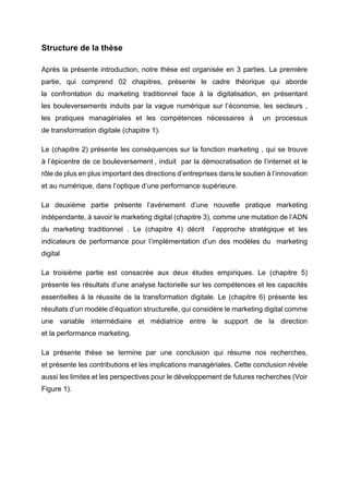 Structure de la thèse
Après la présente introduction, notre thèse est organisée en 3 parties. La première
partie, qui comprend 02 chapitres, présente le cadre théorique qui aborde
la confrontation du marketing traditionnel face à la digitalisation, en présentant
les bouleversements induits par la vague numérique sur l’économie, les secteurs ,
les pratiques managériales et les compétences nécessaires à un processus
de transformation digitale (chapitre 1).
Le (chapitre 2) présente les conséquences sur la fonction marketing , qui se trouve
à l’épicentre de ce bouleversement , induit par la démocratisation de l’internet et le
rôle de plus en plus important des directions d’entreprises dans le soutien à l’innovation
et au numérique, dans l’optique d’une performance supérieure.
La deuxième partie présente l’avènement d’une nouvelle pratique marketing
indépendante, à savoir le marketing digital (chapitre 3), comme une mutation de l’ADN
du marketing traditionnel . Le (chapitre 4) décrit l’approche stratégique et les
indicateurs de performance pour l’implémentation d’un des modèles du marketing
digital
La troisième partie est consacrée aux deux études empiriques. Le (chapitre 5)
présente les résultats d’une analyse factorielle sur les compétences et les capacités
essentielles à la réussite de la transformation digitale. Le (chapitre 6) présente les
résultats d’un modèle d’équation structurelle, qui considère le marketing digital comme
une variable intermédiaire et médiatrice entre le support de la direction
et la performance marketing.
La présente thèse se termine par une conclusion qui résume nos recherches,
et présente les contributions et les implications managériales. Cette conclusion révèle
aussi les limites et les perspectives pour le développement de futures recherches (Voir
Figure 1).
 