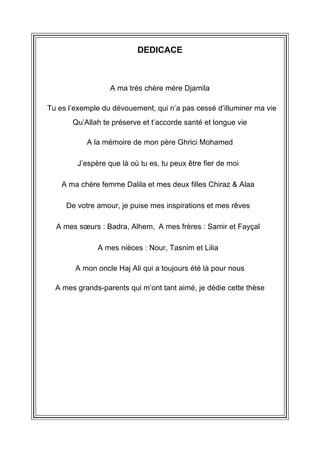 DEDICACE
A ma très chère mère Djamila
 Tu es l’exemple du dévouement, qui n’a pas cessé d’illuminer ma vie
Qu’Allah te préserve et t’accorde santé et longue vie
 A la mémoire de mon père Ghrici Mohamed 
J’espère que là où tu es, tu peux être fier de moi 
A ma chère femme Dalila et mes deux filles Chiraz & Alaa 
De votre amour, je puise mes inspirations et mes rêves 
A mes sœurs : Badra, Alhem, A mes frères : Samir et Fayçal 
A mes nièces : Nour, Tasnim et Lilia 
A mon oncle Haj Ali qui a toujours été là pour nous
A mes grands-parents qui m’ont tant aimé, je dédie cette thèse
 