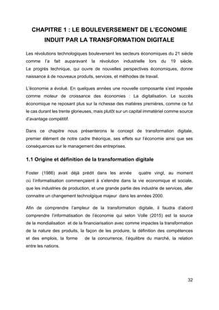 32
CHAPITRE 1 : LE BOULEVERSEMENT DE L’ECONOMIE
INDUIT PAR LA TRANSFORMATION DIGITALE
Les révolutions technologiques bouleversent les secteurs économiques du 21 siècle
comme l’a fait auparavant la révolution industrielle lors du 19 siècle.
Le progrès technique, qui ouvre de nouvelles perspectives économiques, donne
naissance à de nouveaux produits, services, et méthodes de travail.
L’économie a évolué. En quelques années une nouvelle composante s’est imposée
comme moteur de croissance des économies : La digitalisation. Le succès
économique ne reposant plus sur la richesse des matières premières, comme ce fut
le cas durant les trente glorieuses, mais plutôt sur un capital immatériel comme source
d’avantage compétitif.
Dans ce chapitre nous présenterons le concept de transformation digitale,
premier élément de notre cadre théorique, ses effets sur l’économie ainsi que ses
conséquences sur le management des entreprises.
1.1 Origine et définition de la transformation digitale
Foster (1986) avait déjà prédit dans les année quatre vingt, au moment
où l’informatisation commençaient à s’etendre dans la vie economique et sociale,
que les industries de production, et une grande partie des industrie de services, aller
connaitre un changement technolgique majeur dans les années 2000.
Afin de comprendre l’ampleur de la transformation digitale, il faudra d’abord
comprendre l’informatisation de l’économie qui selon Volle (2015) est la source
de la mondialisation et de la financiarisation avec comme impactes la transformation
de la nature des produits, la façon de les produire, la définition des compétences
et des emplois, la forme de la concurrence, l’équilibre du marché, la relation
entre les nations.
 