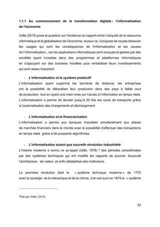 33
1.1.1 Au commencement de la transformation digitale : l’informatisation
de l’économie
Volle (2015) pose la question sur l’évidence du rapport entre l’ubiquité de la ressource
informatique et la globalisation de l’économie, et pour ce, il propose de ne pas dissocier
les usages qui sont les conséquences de l’informatisation et les causes
de l’informatisation , car les applications informatiques sont conçues et gérées par des
sociétés ayant investies dans des programmes et plateformes informatiques
en s’appuyant sur des business modèles pour rentabiliser leurs investissements
qui sont assez important.
- L’informatisation et le système productif
L’informatisation ayant supprimé les barrières de distance, les entreprises
ont la possibilité de délocaliser leur production dans des pays à faible cout
de production, tout en ayant une main mise sur l’accès à l’information en temps réels.
L’informatisation a permis de deviser jusqu’à 50 fois les couts de transports grâce
à l’automatisation des chargements et déchargement
- L’informatisation et la financiarisation
L’informatisation a permis aux banques d’accéder simultanément aux places
de marchés financiers dans le monde avec la possibilité d’effectuer des transactions
en temps réels grâce à de puissants algorithmes.
- L’informatisation autant que nouvelle révolution industrielle
L’histoire moderne a connu ce qu’appel (Gille, 1978) 6
des périodes caractérisées
par des systèmes techniques qui ont modifié les rapports de pouvoir, bousculé
l’architecture de valeur, et enfin déstabilisé des institutions.
La première révolution était le « système technique moderne » de 1775
avec la synergie de la mécanique et de la chimie, s’en est suivi en 1875 le « système
6
Cité par Volle ( 2015)
 