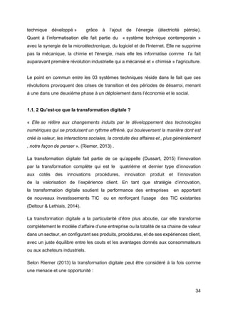 34
technique développé » grâce à l’ajout de l’énergie (électricité pétrole).
Quant à l’informatisation elle fait partie du « système technique contemporain »
avec la synergie de la microélectronique, du logiciel et de l'Internet. Elle ne supprime
pas la mécanique, la chimie et l'énergie, mais elle les informatise comme l’a fait
auparavant première révolution industrielle qui a mécanisé et « chimisé » l'agriculture.
Le point en commun entre les 03 systèmes techniques réside dans le fait que ces
révolutions provoquent des crises de transition et des périodes de désarroi, menant
à une dans une deuxième phase à un déploiement dans l’économie et le social.
1.1. 2 Qu’est-ce que la transformation digitale ?
« Elle se réfère aux changements induits par le développement des technologies
numériques qui se produisent un rythme effréné, qui bouleversent la manière dont est
créé la valeur, les interactions sociales, la conduite des affaires et , plus généralement
, notre façon de penser ». (Riemer, 2013) .
La transformation digitale fait partie de ce qu’appelle (Dussart, 2015) l’innovation
par la transformation complète qui est le quatrième et dernier type d’innovation
aux cotés des innovations procédures, innovation produit et l’innovation
de la valorisation de l’expérience client. En tant que stratégie d’innovation,
la transformation digitale soutient la performance des entreprises en apportant
de nouveaux investissements TIC ou en renforçant l’usage des TIC existantes
(Deltour & Lethiais, 2014).
La transformation digitale a la particularité d’être plus aboutie, car elle transforme
complètement le modèle d’affaire d’une entreprise ou la totalité de sa chaine de valeur
dans un secteur, en configurant ses produits, procédures, et de ses expériences client,
avec un juste équilibre entre les couts et les avantages donnés aux consommateurs
ou aux acheteurs industriels.
Selon Riemer (2013) la transformation digitale peut être considéré à la fois comme
une menace et une opportunité :
 