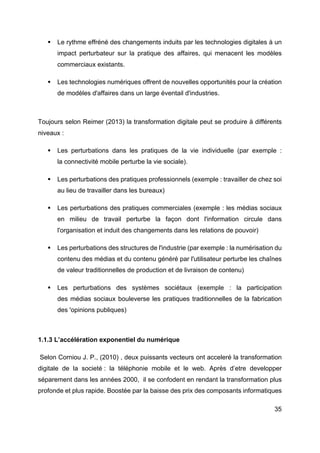 35
§ Le rythme effréné des changements induits par les technologies digitales à un
impact perturbateur sur la pratique des affaires, qui menacent les modèles
commerciaux existants.
§ Les technologies numériques offrent de nouvelles opportunités pour la création
de modèles d'affaires dans un large éventail d'industries.
Toujours selon Reimer (2013) la transformation digitale peut se produire à différents
niveaux :
§ Les perturbations dans les pratiques de la vie individuelle (par exemple :
la connectivité mobile perturbe la vie sociale).
§ Les perturbations des pratiques professionnels (exemple : travailler de chez soi
au lieu de travailler dans les bureaux)
§ Les perturbations des pratiques commerciales (exemple : les médias sociaux
en milieu de travail perturbe la façon dont l'information circule dans
l'organisation et induit des changements dans les relations de pouvoir)
§ Les perturbations des structures de l'industrie (par exemple : la numérisation du
contenu des médias et du contenu généré par l'utilisateur perturbe les chaînes
de valeur traditionnelles de production et de livraison de contenu)
§ Les perturbations des systèmes sociétaux (exemple : la participation
des médias sociaux bouleverse les pratiques traditionnelles de la fabrication
des 'opinions publiques)
1.1.3 L’accélération exponentiel du numérique
Selon Corniou J. P., (2010) , deux puissants vecteurs ont acceleré la transformation
digitale de la societé : la téléphonie mobile et le web. Après d’etre developper
séparement dans les années 2000, il se confodent en rendant la transformation plus
profonde et plus rapide. Boostée par la baisse des prix des composants informatiques
 