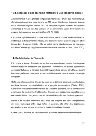 37
1.2 Le passage d’une économie matérielle a une économie digitale
Actuellement 70 % Des grandes compagnies inscrites au Fortune 500 n’existent plus.
Certaines ont perdu leur place dans le top 500 ou ont littéralement disparues à cause
de la révolution digitale. Depuis 2011 la révolution digitale touchent les grandes
entreprises à mesure que les startups et les concurrents agiles trouveraient des
moyens de transformer leur activité (Bernof & Al, 2011).
L’économie digitale est une économie en formation, une économie de la connaissance,
systémique et fonctionnant en réseau, une économie qui se joue des espaces et du
temps (Levy & Jouyet, 2006). Elle se traduit par le développement de nouveaux
modèles d’affaires qui s’appuie sur une relation interactive avec le client (Jallat, 2003).
1.2.1 la digitalisation de l’économie
L’économie a évolué. En quelques années une nouvelle composante s’est imposée
comme moteur de croissance des économies : l’Immatériel. Le succès économique
ne reposant plus sur la richesse des matières premières, comme ce fut le cas durant
les trente glorieuses, mais plutôt sur un capital immatériel comme source d’avantage
compétitif.
Cette nouvelle économie a émergé au cours de la dernière décennie sous l’inclusion
de deux facteurs : la mondialisation et le progrès technologique (Clarke, 2003).
Celle-ci est considérablement différente de l’ancienne économie, car la connaissance
a remplacé la productivité traditionnelle, émanant des ressources naturelles, avec
comme résultat un changement des approches et des politiques de développement.
Même si la nouvelle économie peut avoir des dangers tels que l’élargissement
du fossé numérique entre pays riches et pauvres, elle offre des opportunités
de développement, et a un impact su la productivité et la croissance
Clarke (2003) énumère les caractéristiques suivantes de le nouvelle économique :
 