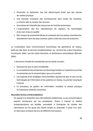 38
• Production et distribution des bits électroniques plutôt que des atomes
de matière physique
• Une intensité croissante des connaissances dans toutes les industries,
y compris celle du secteur des services
• Une baisse de l’intensité des ressources de l’activité économique
• L’augmentation des flux internationaux de capitaux, de technologies
et de main d’œuvre qualifié
• Des niveaux de productivité élevés et croissants dans le secteur manufacturier,
spécialement dans les pays avancés, grâce à des bas couts de production.
La numérisation dans l’environnement économique est génératrice de réseau,
porté par des biens et services complémentaires, qui donnent lieu à des innovations
numériques, telles que les cartes bancaires, et distributeurs automatiques (Bomsel,
2006).
L’économie virtuelle est caractérisée par les points suivants :
• Devenant de plus en plus immatérielle
• La compétitivité des entreprises est davantage fondée sur l’expérience promise
ou pressentie par le consommateur que sur le produit
• Les logiques et les stratégies concurrentielles reposent de plus en plus sur les
technologies de l’information et les systèmes en réseau. Au premier rang figure
l’internet.
• Le processus de gestion de l’information remplace le produit physique
et s’approprie certaines contraintes.
Nouvelles formes d’intermédiations
On assiste à la disparition des intermédiaires traditionnels, ou les consommateurs
passent directement par les prestataires. Grace à internet la relation
entreprises/clients est facilitée, permettant à l’entreprise de récolter des
informations sur les gouts des clients actuels ou potentiels. A partir d’un click,
un client peut comparer les prix de différents fournisseurs.
 