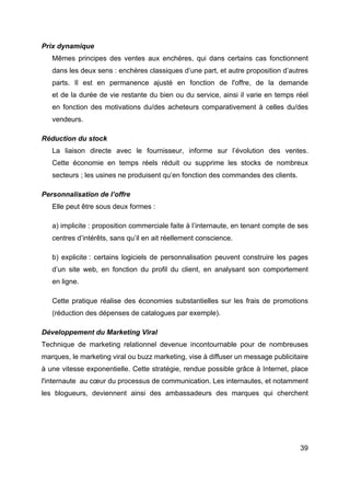 39
Prix dynamique
Mêmes principes des ventes aux enchères, qui dans certains cas fonctionnent
dans les deux sens : enchères classiques d’une part, et autre proposition d’autres
parts. Il est en permanence ajusté en fonction de l'offre, de la demande
et de la durée de vie restante du bien ou du service, ainsi il varie en temps réel
en fonction des motivations du/des acheteurs comparativement à celles du/des
vendeurs.
Réduction du stock
La liaison directe avec le fournisseur, informe sur l’évolution des ventes.
Cette économie en temps réels réduit ou supprime les stocks de nombreux
secteurs ; les usines ne produisent qu’en fonction des commandes des clients.
Personnalisation de l’offre
Elle peut être sous deux formes :
a) implicite : proposition commerciale faite à l’internaute, en tenant compte de ses
centres d’intérêts, sans qu’il en ait réellement conscience.
b) explicite : certains logiciels de personnalisation peuvent construire les pages
d’un site web, en fonction du profil du client, en analysant son comportement
en ligne.
Cette pratique réalise des économies substantielles sur les frais de promotions
(réduction des dépenses de catalogues par exemple).
Développement du Marketing Viral
Technique de marketing relationnel devenue incontournable pour de nombreuses
marques, le marketing viral ou buzz marketing, vise à diffuser un message publicitaire
à une vitesse exponentielle. Cette stratégie, rendue possible grâce à Internet, place
l'internaute au cœur du processus de communication. Les internautes, et notamment
les blogueurs, deviennent ainsi des ambassadeurs des marques qui cherchent
 