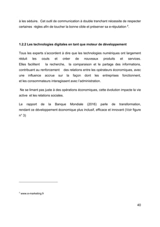 40
à les séduire. Cet outil de communication à double tranchant nécessite de respecter
certaines règles afin de toucher la bonne cible et préserver sa e-réputation 7
.
1.2.2 Les technologies digitales en tant que moteur de développement
Tous les experts s’accordent à dire que les technologies numériques ont largement
réduit les couts et créer de nouveaux produits et services.
Elles facilitent la recherche, la comparaison et le partage des informations,
contribuant au renforcement des relations entre les opérateurs économiques, avec
une influence accrue sur la façon dont les entreprises fonctionnent,
et les consommateurs interagissent avec l’administration.
Ne se limant pas juste à des opérations économiques, cette évolution impacte la vie
active et les relations sociales.
Le rapport de la Banque Mondiale (2016) parle de transformation,
rendant ce développement économique plus inclusif, efficace et innovant (Voir figure
n° 3)
7
www.e-marketing.fr
 