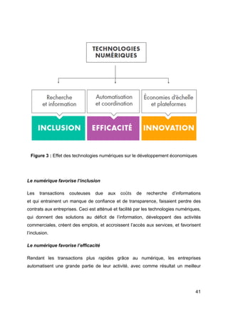 41
Figure 3 : Effet des technologies numériques sur le développement économiques
Le numérique favorise l’inclusion
Les transactions couteuses due aux coûts de recherche d’informations
et qui entrainent un manque de confiance et de transparence, faisaient perdre des
contrats aux entreprises. Ceci est atténué et facilité par les technologies numériques,
qui donnent des solutions au déficit de l’information, développent des activités
commerciales, créent des emplois, et accroissent l’accès aux services, et favorisent
l’inclusion.
Le numérique favorise l’efficacité
Rendant les transactions plus rapides grâce au numérique, les entreprises
automatisent une grande partie de leur activité, avec comme résultat un meilleur
 