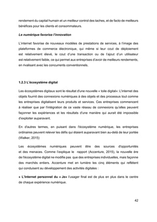 42
rendement du capital humain et un meilleur control des taches, et de facto de meilleurs
bénéfices pour les clients et consommateurs.
Le numérique favorise l’innovation
L’internet favorise de nouveaux modèles de prestations de services, à l’image des
plateformes de commerce électronique, qui même si leur cout de déploiement
est relativement élevé, le cout d’une transaction ou de l’ajout d’un utilisateur
est relativement faible, ce qui permet aux entreprises d’avoir de meilleurs rendements,
en rivalisant avec les concurrents conventionnels.
1.2.3 L’écosystème digital
Les écosystèmes digitaux sont le résultat d'une nouvelle « toile digital»: L'internet des
objets fournit des connexions numériques à des objets et des processus tout comme
les entreprises digitalisent leurs produits et services. Ces entreprises commencent
à réaliser que par l'intégration de ce vaste réseau de connexions qu’elles peuvent
façonner les expériences et les résultats d'une manière qui aurait été impossible
d’exploiter auparavant.
En d'autres termes, en puisant dans l'écosystème numérique, les entreprises
ordinaires peuvent relever les défis qui étaient auparavant bien au-delà de leur portée
(Walker, 2015)
Les écosystèmes numériques peuvent être des sources d'opportunités
et des menaces. Comme l’explique le rapport (Accenture, 2015), la nouvelle ère
de l'écosystème digital ne modifie pas que des entreprises individuelles, mais façonne
des marchés entiers. Accenture met en lumière les cinq éléments qui reflètent
qui conduisent au développement des activités digitales :
« L’Internet personnel du « Je» l’usager final est de plus en plus dans le centre
de chaque expérience numérique.
 