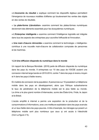 43
« L’économie du résultat » explique comment les dispositifs digitaux permettent
l’émergence de nouveaux modèles d'affaires qui bouleversent les ventes des objets
en des ventes de résultats.
« La plate-forme (r)évolution» examine comment les plates-formes numériques
deviennent des éléments essentiels pour les écosystèmes numériques.
« L’Enterprise intelligente » examine comment l'intelligence logicielle est intégrée
dans tous les aspects des entreprises pour accroître l'efficacité et l'innovation.
« Une main d’œuvre réinventée » examine comment la technologie « intelligente»
contribue à une nouvelle main-d'œuvre de collaboration composée de personnes
et de machines.
1.2.4 Une diffusion disparate du numérique dans le monde
Un rapport de la Banque Mondiale (2016) parle de diffusion disparate du numérique
dans les pays du monde. 9 entreprises sur 10 des pays de l’OCDE avaient une
connexion internet large bande en 2010-2014, contre 7 dans les pays à revenu moyen
et 4 dans les pays à faible revenu.
En matière de connexion de la population, 8 personnes sur 10 possèdent un téléphone
mobile dans les pays en développement, alors que l’Afrique subsaharienne
le taux de pénétration de la téléphonie mobile est le plus faible au monde.
La chine a le plus grand nombre d’internautes, suivie des États-Unis, l’Inde, le Japon
et le Brésil.
L’accès amplifié à internet a permis une exposition de la production et de la
consommations d’informations, avec une meilleure exploitation dans les pays avancés
et un taux faible dans les pays pauvres. A titre d’exemple, les ménages qui posent un
téléphone mobile sont plus nombreux que ceux qi ont accès à l’électricité
(Voir La figure n°4).
 