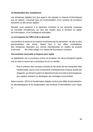 49
Un déséquilibre des compétences
Les entreprises digitales font plus appel à des logiciels et réseaux d’informatiques
que de salariés. L’exemple type est l’automatisation d’une centaine de processus
bancaires via des canaux digitaux.
Résultat, nous assistons à la disparition d’emplois et une demande croissante
de nouvelles compétences, qui sont des experts dans le domaine du digital,
de l’informatique, et de l’intelligence artificielles.
La convergence de l’offre et de la demande
Les barrières du temps et de l’espace n’entravent pas les demandes , de plus en plus
personnalisées, des clients, faisant face à des offres mondialisées.
Des entreprises répondent aux normes internationales en matière de produits
et services, afin d’être intégré à un réseau de fournisseurs mondiaux.
Une évolution inexorable et toujours plus rapide
La digitalisation est un processus continu et complexe. Sa nature émergente signifie
que sa mise en œuvre est un processus et non un résultat.
- Plus la pression des nouveaux entrants se fait sentir par les entreprises dites
traditionnelles, plus le choix d’importants investissements s’impose auprès des
dirigeants, qui doivent soutenir le déploiement des innovations technologiques,
pour espérer maintenir ou développer des avantages concurrentiels.
Selon Lemoine (2014) la transformation digitale combine des effets d’automatisation,
de dématérialisation et de réorganisation des schémas d’intermédiation (Voir Figure
7).
 