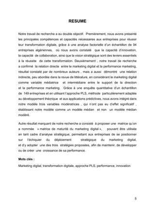 5
RESUME
Notre travail de recherche a eu double objectif. Premièrement, nous avons présenté
les principales compétences et capacités nécessaires aux entreprises pour réussir
leur transformation digitale, grâce à une analyse factorielle d’un échantillon de 94
entreprises algériennes, où nous avons constaté que la capacité d’innovation,
la capacité de collaboration, ainsi que la vision stratégique sont des leviers essentiels
à la réussite de cette transformation. Deuxièmement , notre travail de recherche
a confirmé la relation directe entre le marketing digital et la performance marketing,
résultat constaté par de nombreux auteurs , mais a aussi démontré une relation
indirecte, peu abordée dans la revue de littérature, en considérant le marketing digital
comme variable médiatrice et intermédiaire entre le support de la direction
et la performance marketing. Grâce à une enquête quantitative d’un échantillon
de 149 entreprises et en utilisant l’approche PLS, méthode particulièrement adaptée
au développement théorique et aux applications prédictives, nous avons intégré dans
notre modèle trois variables modératrices , qui n’ont pas eu d’effet significatif ,
établissant notre modèle comme un modèle médian et non un modèle médian
modéré.
Autre résultat marquant de notre recherche a consisté à proposer une matrice qu’on
a nommée « matrice de maturité du marketing digital », pouvant être utilisée
en tant cadre d’analyse stratégique, permettant aux entreprises de se positionner
sur l’échiquier du déploiement stratégique du marketing digital,
et d’y adopter une des trois stratégies proposées, afin de maintenir, de développer
ou de créer une croissance de sa performance.
Mots clés :
Marketing digital, transformation digitale, approche PLS, performance, innovation
 