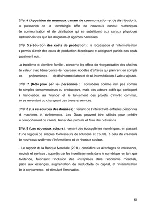 51
Effet 4 (Apparition de nouveaux canaux de communication et de distribution) :
la puissance de la technologie offre de nouveaux canaux numériques
de communication et de distribution qui se substituent aux canaux physiques
traditionnels tels que les magasins et agences bancaires.
Effet 5 (réduction des coûts de production) : la robotisation et l’informatisation
a permis d’avoir des couts de production décroissant et atteignant parfois des couts
quasiment nuls.
La troisième et dernière famille , concerne les effets de réorganisation des chaînes
de valeur avec l’émergence de nouveaux modèles d’affaires qui prennent en compte
les phénomènes de désintermédiation et de ré-intermédiation à valeur ajoutée.
Effet 7 (Rôle joué par les personnes) : considérés comme non pas comme
de simples consommateurs ou producteurs, mais des acteurs actifs qui participent
à l’innovation, au financer et le lancement des projets d’intérêt commun,
en se revendant ou changeant des biens et services.
Effet 8 (La ressources des données) : venant de l’interactivité entre les personnes
et machines et évènements. Les Datas peuvent être utilisés pour prédire
le comportement de clients, lancer des produits et faire des prévisions
Effet 9 (Les nouveaux acteurs) : venant des écosystèmes numériques, en passant
d’une logique de simples fournisseurs de solutions et d’outils, à celui de créateurs
de nouveaux systèmes d’informations et de réseaux sociaux.
- Le rapport de la Banque Mondiale (2016) considère les avantages de croissance,
emplois et services , apportés par les investissements dans le numérique en tant que
dividende, favorisant l’inclusion des entreprises dans l’économie mondiale,
grâce aux échanges, augmentation de productivité du capital, et l’intensification
de la concurrence, et stimulant l’innovation.
 