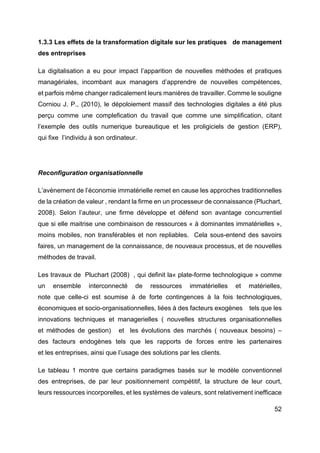 52
1.3.3 Les effets de la transformation digitale sur les pratiques de management
des entreprises
La digitalisation a eu pour impact l’apparition de nouvelles méthodes et pratiques
managériales, incombant aux managers d’apprendre de nouvelles compétences,
et parfois même changer radicalement leurs manières de travailler. Comme le souligne
Corniou J. P., (2010), le dépoloiement massif des technologies digitales a été plus
perçu comme une complefication du travail que comme une simplification, citant
l’exemple des outils numerique bureautique et les proligiciels de gestion (ERP),
qui fixe l’individu à son ordinateur.
Reconfiguration organisationnelle
L’avènement de l’économie immatérielle remet en cause les approches traditionnelles
de la création de valeur , rendant la firme en un processeur de connaissance (Pluchart,
2008). Selon l’auteur, une firme développe et défend son avantage concurrentiel
que si elle maitrise une combinaison de ressources « à dominantes immatérielles »,
moins mobiles, non transférables et non repliables. Cela sous-entend des savoirs
faires, un management de la connaissance, de nouveaux processus, et de nouvelles
méthodes de travail.
Les travaux de Pluchart (2008) , qui definit la« plate-forme technologique » comme
un ensemble interconnecté de ressources immatérielles et matérielles,
note que celle-ci est soumise à de forte contingences à la fois technologiques,
économiques et socio-organisationnelles, liées à des facteurs exogènes tels que les
innovations techniques et managerielles ( nouvelles structures organisationnelles
et méthodes de gestion) et les évolutions des marchés ( nouveaux besoins) –
des facteurs endogènes tels que les rapports de forces entre les partenaires
et les entreprises, ainsi que l’usage des solutions par les clients.
Le tableau 1 montre que certains paradigmes basés sur le modèle conventionnel
des entreprises, de par leur positionnement compétitif, la structure de leur court,
leurs ressources incorporelles, et les systèmes de valeurs, sont relativement inefficace
 