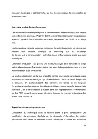 54
managers (stratèges et opérationnels), qui font face aux enjeux de pérennisation de
leurs entreprises.
Nouveaux modes de fonctionnement
La transformation numérique impacte le fonctionnement de l’entreprise tout au long de
son cycle de vie. Corniou J. P (2010) definit comment la mecanisation des processus
a permis , grace à l’informatisation perrtinente, de prendre des decisions en temps
reel.
L’auteur parle de capacité technique qui permet de porter les produits vers le marché,
passant d’un modele classique de marketing pull au co-design.
Ce dernier est la communication entre les clients et fournisseurs, grace aux outils
numeriques.
La fonction production , qui grace à une meilleure analyse de la demande en temps
reel et à la gestion des flux tendus, réalise des gains forts appréciables dans la phase
industrialisation et de productivité.
La fonction distribution est la plus impactée par les innovations numeriques, grace
notamment au commerce en ligne , qui offre le choix aux clients de choisir les produits
et services, en s’affranchissant des barrieres du temps et de l’espace.
Du point de vu des fournisseurs, ils ont la possibilité de preseter leur offre à une echelle
planétaire , en s’affranchissant d’investir dans des represenations commerciales,
ou des PME peuvent concurrencer et meme detroner de grandes entreprises deja
etablis dans un marché.
Apparition du marketing one to one
L’intégration du numérique dans la relation client, a pour conséquence une
modification du processus d’achats ou de demande d’information. La gestion
performante des bases de données conduit l’entreprise à affiner les aspirations
 