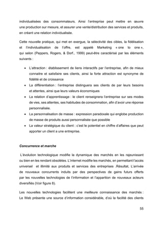 55
individualisées des consommateurs. Ainsi l’entreprise peut mettre en œuvre
une production sur mesure, et assurer une vente/distribution des services et produits,
en créant une relation individualisée.
Cette nouvelle pratique, qui met en exergue, la sélectivité des cibles, la fidélisation
et l’individualisation de l’offre, est appelé Marketing « one to one »,
qui selon (Peppers, Rogers, & Dorf., 1999) peut-être caractérisé par les éléments
suivants :
• L’attraction : établissement de liens interactifs par l’entreprise, afin de mieux
connaitre et satisfaire ses clients, ainsi la forte attraction est synonyme de
fidélité et de croissance
• La différentiation : l’entreprise distinguera ses clients de par leurs besoins
et attentes, ainsi que leurs valeurs économiques
• La relation d’apprentissage : le client renseignera l’entreprise sur ses modes
de vies, ses attentes, ses habitudes de consommation, afin d’avoir une réponse
personnalisée.
• La personnalisation de masse : expression paradoxale qui englobe production
de masse de produits aussi personnalisée que possible
• La valeur stratégique du client : c’est le potentiel en chiffre d’affaires que peut
apporter un client a une entreprise.
Concurrence et marche
L’évolution technologique modifie la dynamique des marchés en les rajeunissant
ou bien en les rendant obsolètes. L’internet modifie les marchés, en permettant l’accès
universel et illimité aux produits et services des entreprises .Résultat, L’arrivée
de nouveaux concurrents induits par des perspectives de gains futurs offerts
par les nouvelles technologies de l’information et l’apparition de nouveaux acteurs
diversifiés (Voir figure 8).
Les nouvelles technologies facilitent une meilleure connaissance des marchés :
Le Web présente une source d’information considérable, d’où la facilité des clients
 