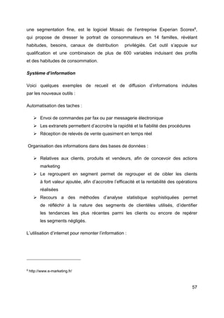 57
une segmentation fine, est le logiciel Mosaic de l’entreprise Experian Scorex8
,
qui propose de dresser le portrait de consommateurs en 14 familles, révélant
habitudes, besoins, canaux de distribution privilégiés. Cet outil s’appuie sur
qualification et une combinaison de plus de 600 variables induisant des profils
et des habitudes de consommation.
Système d’information
Voici quelques exemples de recueil et de diffusion d’informations induites
par les nouveaux outils :
Automatisation des taches :
Ø Envoi de commandes par fax ou par messagerie électronique
Ø Les extranets permettent d’accroitre la rapidité et la fiabilité des procédures
Ø Réception de relevés de vente quasiment en temps réel
Organisation des informations dans des bases de données :
Ø Relatives aux clients, produits et vendeurs, afin de concevoir des actions
marketing
Ø Le regroupent en segment permet de regrouper et de cibler les clients
à fort valeur ajoutée, afin d’accroitre l’efficacité et la rentabilité des opérations
réalisées
Ø Recours a des méthodes d’analyse statistique sophistiquées permet
de réfléchir à la nature des segments de clientèles utilisés, d’identifier
les tendances les plus récentes parmi les clients ou encore de repérer
les segments négligés.
L’utilisation d’internet pour remonter l’information :
8
http://www.e-marketing.fr/
 