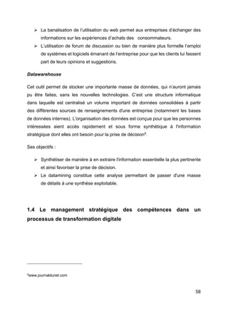 58
Ø La banalisation de l’utilisation du web permet aux entreprises d’échanger des
informations sur les expériences d’achats des consommateurs.
Ø L’utilisation de forum de discussion ou bien de manière plus formelle l’emploi
de systèmes et logiciels émanant de l’entreprise pour que les clients lui fassent
part de leurs opinions et suggestions.
Datawarehouse
Cet outil permet de stocker une importante masse de données, qui n’auront jamais
pu être faites, sans les nouvelles technologies. C’est une structure informatique
dans laquelle est centralisé un volume important de données consolidées à partir
des différentes sources de renseignements d'une entreprise (notamment les bases
de données internes). L'organisation des données est conçue pour que les personnes
intéressées aient accès rapidement et sous forme synthétique à l'information
stratégique dont elles ont besoin pour la prise de décision9
.
Ses objectifs :
Ø Synthétiser de manière à en extraire l'information essentielle la plus pertinente
et ainsi favoriser la prise de décision.
Ø Le datamining constitue cette analyse permettant de passer d'une masse
de détails à une synthèse exploitable.
1.4 Le management stratégique des compétences dans un
processus de transformation digitale
9
www.journaldunet.com
 