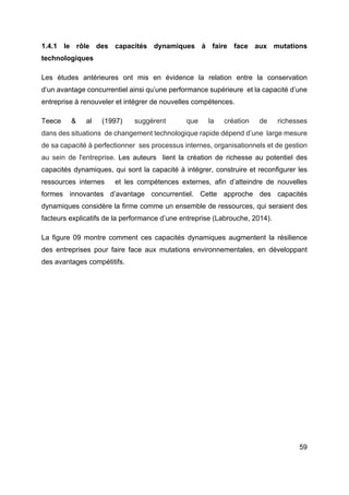 59
1.4.1 le rôle des capacités dynamiques à faire face aux mutations
technologiques
Les études antérieures ont mis en évidence la relation entre la conservation
d’un avantage concurrentiel ainsi qu’une performance supérieure et la capacité d’une
entreprise à renouveler et intégrer de nouvelles compétences.
Teece & al (1997) suggèrent que la création de richesses
dans des situations de changement technologique rapide dépend d’une large mesure
de sa capacité à perfectionner ses processus internes, organisationnels et de gestion
au sein de l'entreprise. Les auteurs lient la création de richesse au potentiel des
capacités dynamiques, qui sont la capacité à intégrer, construire et reconfigurer les
ressources internes et les compétences externes, afin d’atteindre de nouvelles
formes innovantes d’avantage concurrentiel. Cette approche des capacités
dynamiques considère la firme comme un ensemble de ressources, qui seraient des
facteurs explicatifs de la performance d’une entreprise (Labrouche, 2014).
La figure 09 montre comment ces capacités dynamiques augmentent la résilience
des entreprises pour faire face aux mutations environnementales, en développant
des avantages compétitifs.
 