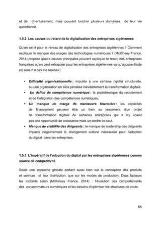 65
et de divertissement, mais pouvant toucher plusieurs domaines de leur vie
quotidienne.
1.5.2 Les causes du retard de la digitalisation des entreprises algériennes
Qu’en est-il pour le niveau de digitalisation des entreprises algériennes ? Comment
expliquer le manque des usages des technologies numériques ? (McKinsey France,
2014) propose quatre causes principales pouvant expliquer le retard des entreprises
françaises qu’on peut extrapoler pour les entreprises algériennes vu qu’aucune étude
en sens n’a pas été réalisée :
§ Difficulté organisationnelle : imputée à une certaine rigidité structurelle,
ou une organisation en silos pénalise inévitablement la transformation digitale.
§ Un déficit de compétence numérique : la problématique du recrutement
et de l’intégration des compétences numériques.
§ Un manque de marge de manœuvre financière : les capacités
de financement peuvent être un frein au lancement d’un projet
de transformation digitale de certaines entreprises qui Il n’y voient
pas une opportunité de croissance mais un centre de cout.
§ Manque de visibilité des dirigeants : le manque de leadership des dirigeants
impacte négativement le changement culturel nécessaire pour l’adoption
du digital dans les entreprises.
1.5.3 L’impératif de l’adoption du digital par les entreprises algériennes comme
source de compétitivité
Seule une approche globale portant aussi bien sur la conception des produits
et services et leur distribution, que sur les modes de production. Deux facteurs
les incitants selon (McKinsey France, 2014) : l’évolution des comportements
des consommateurs numériques et les besoins d’optimiser les structures de couts.
 