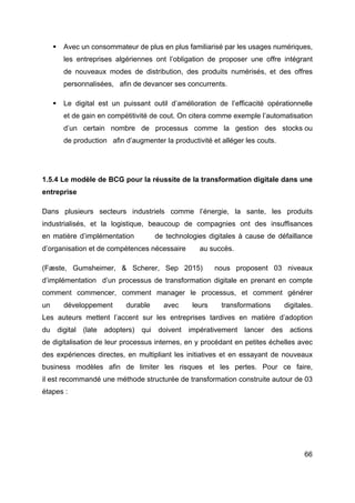 66
§ Avec un consommateur de plus en plus familiarisé par les usages numériques,
les entreprises algériennes ont l’obligation de proposer une offre intégrant
de nouveaux modes de distribution, des produits numérisés, et des offres
personnalisées, afin de devancer ses concurrents.
§ Le digital est un puissant outil d’amélioration de l’efficacité opérationnelle
et de gain en compétitivité de cout. On citera comme exemple l’automatisation
d’un certain nombre de processus comme la gestion des stocks ou
de production afin d’augmenter la productivité et alléger les couts.
1.5.4 Le modèle de BCG pour la réussite de la transformation digitale dans une
entreprise
Dans plusieurs secteurs industriels comme l’énergie, la sante, les produits
industrialisés, et la logistique, beaucoup de compagnies ont des insuffisances
en matière d’implémentation de technologies digitales à cause de défaillance
d’organisation et de compétences nécessaire au succès.
(Fæste, Gumsheimer, & Scherer, Sep 2015) nous proposent 03 niveaux
d’implémentation d’un processus de transformation digitale en prenant en compte
comment commencer, comment manager le processus, et comment générer
un développement durable avec leurs transformations digitales.
Les auteurs mettent l’accent sur les entreprises tardives en matière d’adoption
du digital (late adopters) qui doivent impérativement lancer des actions
de digitalisation de leur processus internes, en y procédant en petites échelles avec
des expériences directes, en multipliant les initiatives et en essayant de nouveaux
business modèles afin de limiter les risques et les pertes. Pour ce faire,
il est recommandé une méthode structurée de transformation construite autour de 03
étapes :
 