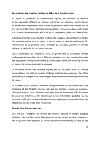 67
Sécurisation des réussites rapides au début de la transformation
Au départ du processus de transformation digitale, les ambitions, le contexte
et les capacités diffèrent de chaque entreprise, ou certaines auront besoin
de transformer complètement leurs opérations, processus et business modes, afin de
tirer pleinement le meilleur des technologies digitales. Par contre certaines entreprises
auront besoin d’augmenter leur efficacité par un rengineering de leur modèle d’affaire.
Indépendamment de leurs ambitions et efforts, les entreprises devront commencer par
des réussites rapides dans au moins un des domaines ou bien de combiner les 03 :
l’amélioration de l’expérience client, proposer de nouveaux produits et services
digitaux, et digitaliser les processus internes.
Dans l’amélioration de l’expérience client, on pourra citer les possibilités offertes
par les applications mobiles dans la délivrance de valeur aux client, en citant l’exemple
des applications mobiles des hôteliers qui offrent la possibilité aux clients de réserver
en ligne et d’avoir des informations pratiques.
La deuxième source des réussites rapides est les nouvelles offres et services
qui complètent les actifs et modèles d'affaires existants des entreprises. Ces offres
permettent aux entreprises de se développer dans de nouveaux domaines de la chaine
de valeur.
La troisième option consiste à employer le digital comme source d’amélioration des
processus et des fonctions internes tels que les finances, ressources humaines.
Cette approche est particulièrement pertinente dans les entreprises B2B. Il convient
de lancer des initiatives à effet rapide basé sur des informations partielles au lieu
d'essayer d'effectuer une évaluation précise avant de prendre une première étape qui
nécessitera plus de temps et de ressources.
Étendre les initiatives réussies
Une fois que l’entreprise ait identifié ses priorités digitales et réussie quelques
initiatives, elle doit faire face à l’élargissement de ces projets les plus prometteurs.
Afin d’y parvenir cela dépendra du niveau d’ambition de l’entreprise, la force de ses
 