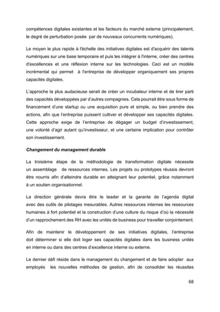 68
compétences digitales existantes et les facteurs du marché externe (principalement,
le degré de perturbation posée par de nouveaux concurrents numériques).
Le moyen le plus rapide à l'échelle des initiatives digitales est d'acquérir des talents
numériques sur une base temporaire et puis les intégrer à l'interne, créer des centres
d'excellences et une réflexion interne sur les technologies. Ceci est un modèle
incrémental qui permet à l'entreprise de développer organiquement ses propres
capacités digitales.
L’approche la plus audacieuse serait de créer un incubateur interne et de tirer parti
des capacités développées par d’autres compagnies. Cela pourrait être sous forme de
financement d’une startup ou une acquisition pure et simple, ou bien prendre des
actions, afin que l’entreprise puissent cultiver et développer ses capacités digitales.
Cette approche exige de l’entreprise de dégager un budget d’investissement,
une volonté d’agir autant qu’investisseur, et une certaine implication pour contrôler
son investissement.
Changement du management durable
La troisième étape de la méthodologie de transformation digitale nécessite
un assemblage de ressources internes. Les projets ou prototypes réussis devront
être nourris afin d’atteindre durable en atteignant leur potentiel, grâce notamment
à un soutien organisationnel.
La direction générale devra être le leader et la garante de l’agenda digital
avec des outils de pilotages mesurables. Autres ressources internes les ressources
humaines à fort potentiel et la construction d’une culture du risque d’où la nécessité
d’un rapprochement des RH avec les unités de business pour travailler conjointement.
Afin de maintenir le développement de ses initiatives digitales, l’entreprise
doit déterminer si elle doit loger ses capacités digitales dans les business unités
en interne ou dans des centres d’excellence interne ou externe.
Le dernier défi réside dans le management du changement et de faire adopter aux
employés les nouvelles méthodes de gestion, afin de consolider les réussites
 