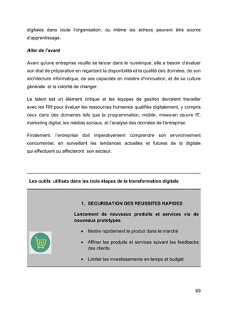 69
digitales dans toute l’organisation, ou même les échecs peuvent être source
d’apprentissage.
Aller de l’avant
Avant qu'une entreprise veuille se lancer dans le numérique, elle a besoin d’évaluer
son état de préparation en regardant la disponibilité et la qualité des données, de son
architecture informatique, de ses capacités en matière d'innovation, et de sa culture
générale et la volonté de changer.
Le talent est un élément critique et les équipes de gestion devraient travailler
avec les RH pour évaluer les ressources humaines qualifiés digitalement, y compris
ceux dans des domaines tels que la programmation, mobile, mises-en œuvre IT,
marketing digital, les médias sociaux, et l’analyse des données de l'entreprise.
Finalement, l’entreprise doit impérativement comprendre son environnement
concurrentiel, en surveillant les tendances actuelles et futures de la digitale
qui effectuent ou affecteront son secteur.
Les outils utilisés dans les trois étapes de la transformation digitale
1. SECURISATION DES REUSSITES RAPIDES
Lancement de nouveaux produits et services via de
nouveaux prototypes
• Mettre rapidement le produit dans le marché
• Affiner les produits et services suivant les feedbacks
des clients
• Limiter les investissements en temps et budget
 