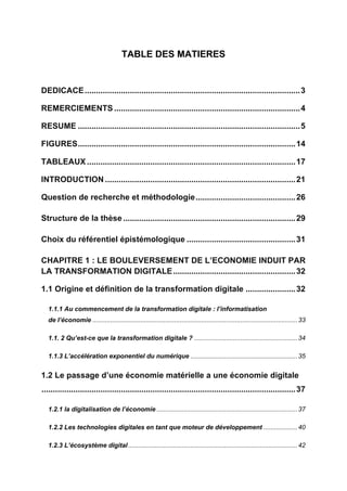 TABLE DES MATIERES
DEDICACE...............................................................................................3
REMERCIEMENTS ..................................................................................4
RESUME ..................................................................................................5
FIGURES................................................................................................14
TABLEAUX ............................................................................................17
INTRODUCTION ....................................................................................21
Question de recherche et méthodologie............................................26
Structure de la thèse ............................................................................29
Choix du référentiel épistémologique ................................................31
CHAPITRE 1 : LE BOULEVERSEMENT DE L’ECONOMIE INDUIT PAR
LA TRANSFORMATION DIGITALE......................................................32
1.1 Origine et définition de la transformation digitale ......................32
1.1.1 Au commencement de la transformation digitale : l’informatisation
de l’économie ...................................................................................................................33
1.1. 2 Qu’est-ce que la transformation digitale ? ..........................................................34
1.1.3 L’accélération exponentiel du numérique ............................................................35
1.2 Le passage d’une économie matérielle a une économie digitale
................................................................................................................37
1.2.1 la digitalisation de l’économie ...............................................................................37
1.2.2 Les technologies digitales en tant que moteur de développement ...................40
1.2.3 L’écosystème digital...............................................................................................42
 