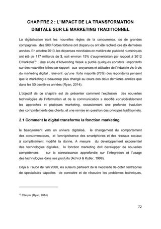 72
CHAPITRE 2 : L’IMPACT DE LA TRANSFORMATION
DIGITALE SUR LE MARKETING TRADITIONNEL
La digitalisation écrit les nouvelles règles de la concurrence, ou de grandes
compagnies des 500 Forbes fortune ont disparu ou ont été racheté ces dix dernières
années. En octobre 2013, les dépenses mondiales en matière de publicité numériques
ont été de 117 milliards de $, soit environ 15% d’augmentation par rapport à 2012
Emarketer10
. Une étude d’Adversting Week a publié quelques constats importants
sur des nouvelles idées par rapport aux croyances et attitudes de l'industrie vis-à-vis
du marketing digital , relevant qu’une forte majorité (76%) des répondants pensent
que le marketing a beaucoup plus changé au cours des deux dernières années que
dans les 50 dernières années (Ryan, 2014).
L’objectif de ce chapitre est de présenter comment l’explosion des nouvelles
technologies de l’information et de la communication a modifié considérablement
les approches et pratiques marketing, occasionnant une profonde évolution
des comportements des clients, et une remise en question des principes traditionnels.
2.1 Comment le digital transforme la fonction marketing
le basculement vers un univers digitalisé, le changement du comportement
des consommateurs, et l’omniprésence des smartphones et des réseaux sociaux
à complètement modifié la donne. A mesure du developpement exponentiel
des technologies digitales, la fonction marketing doit developper de nouvelles
compétences sur la connaissance approfondie sur l’integration et l’usage
des technologies dans ses produits (Achrol & Kotler, 1999).
Déjà à l’aube de l’an 2000, les auteurs parlaient de la necessité de doter l’entreprise
de specialistes capables de connaitre et de résoudre les problemes techniques,
10
Cité par (Ryan, 2014)
 