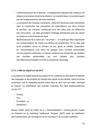74
- L’affranchissement de la distance : L'emplacement physique des vendeurs ont
disparu du processus de prise de décision. Le consommateur ne se préoccupent
pas de l’emplacement du site web marchand.
- La puissance des marques numériques : Elles sont devenues aussi importantes
dans la construction des perceptions de organisations que leurs produits
et services. Les marques numériques sont très utiles pour se différencier
des concurrents, car elles permettent d’intéragir directement avec les clients
en créant un environnement en ligne.
- Bouleversement de la notion de « vie privée » : le numérique offre l’opportunité
aux consommateurs de choisir eux-mêmes les programmes TV ou sites web
qu’ils souhaitent suivre en fonction de leur gouts et intérêts. Cependant,
les consommateurs sont tenus de partager leurs données personnelles
via ces supports numériques en faisant confiance aux entreprises qui récoltent
ces données personnelles, qui sont utilisées pour proposer
des offres personnalisées et inciter à consommer davantage.
2.1.2 L’effet du digital sur les 04 P
La puissance du digital repense les quatre (P) du marketing en permettant de délivrer
des messages et des produits de manière plus rapide et plus flexible. Dans le monde
numérique, tout le marketing devient direct dans le sens qu'il est ciblé, individuel
et mesuré. La planification des activités marketing est basé traditionnellement
sur les 4 P :
- Produit ;
- Prix ;
- Promotion ; et
- Distribution.
Rowan (2002) parle de l’effet de la « Personnalisation » comme premier impact
de l’internet sur le marketing traditionnel. Simpson (2007) parle de redéfinition
des fondamentaux par l’émergence de 04 nouveaux P du nouveau marketing :
 