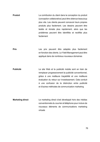 76
Produit La contribution du client dans la conception du produit
(conception collaborative) peut être obtenue beaucoup
plus vite. Les clients peuvent concevoir leurs propres
produits plus facilement. Les dessins peuvent être
testés et révisés plus rapidement, alors que les
problèmes peuvent être identifiés et rectifiés plus
facilement
Prix Les prix peuvent être adaptés plus facilement
en fonction des clients. Le Yield Management peut être
appliqué dans de nombreux nouveaux domaines
Publicité Le site Web et la publicité mobile sont en train de
remplacer progressivement la publicité conventionnel,
grâce à une meilleure traçabilité et une meilleure
évaluation du retour sur investissement. Cela conduit
à une confusion de la distinction entre publicité
et d'autres méthodes de communication marketing
Marketing direct Le marketing direct s'est développé hors des médias
conventionnels du courrier et téléphone pour inclure de
nouveaux éléments de communications marketing
virtuels
 