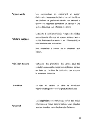 77
Force de vente Les commerciaux ont maintenant un support
d'information beaucoup plus fort qui permet d’améliorer
les systèmes de gestion des ventes. Par exemple la
gestion des réponses permettent un ciblage et une
gestion beaucoup plus efficaces des clients
Relations publiques
Le bouche à oreille électronique remplace les médias
conventionnels à travers les réseaux sociaux, web et
mobile. Dans certains secteurs, les critiques en ligne
sont devenues très importantes
pour déterminer le succès ou le lancement d’un
produit.
Promotion de vente L'efficacité des promotions des ventes peut être
évaluée beaucoup plus rapidement, grâce aux canaux
en ligne qui facilitent la distribution des coupons
et autres des incitations
Distribution Le web est devenu un canal de distribution
incontournable pour beaucoup produits et services
Personnel
Les responsables du marketing peuvent être mieux
informés pour mieux commercialiser. Leurs résultats
peuvent être obtenus et distribué plus facilement
 