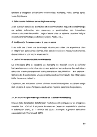 80
fonctions d’entreprises doivent être coordonnées : marketing, vente, service après-
vente, logistiques.
3. Sélectionner la bonne technologie marketing
Avoir plusieurs canaux de distribution et de communication requiert une technologie
qui puisse automatiser des processus et personnaliser des interactions
afin de coordonner des actions. L’objectif est de créer un système capable d’intégrer
des solutions technologiques telles qu’Oracle, Adobe, etc..,
4. implémenter les processus et la gouvernance
Il ne suffit pas d’avoir une technologie récente pour créer une expérience client
et intégrer des partenaires externes, mais cela nécessite des ressources humaines,
des processus et une bonne gouvernance.
5. Utiliser les bons indicateurs de mesures
La technologie offre la possibilité au marketing de mesurer, suivre et surveiller
les investissements qui sont de plus en plus réduits en temps de crise. Les indicateurs
renforcent la compréhension des comportements et des processus. Par exemple :
Comprendre à quelle vitesse un produit est lancé et comment peut-il être intégré dans
l'offre de commercialisation.
Cependant, ces indicateurs doivent offrir des informations rapides, souvent en temps
réel, de sorte à ce que l'entreprise peut agir de manière à prendre des décisions.
2.1.4 Les avantages de la digitalisation de la fonction marketing
l’impact de la digitalisation de la fonction marketing est bénéfique pour les entreprises
à double titre : d’abord il augmente les revenues ( exemple ; augmente la rétention
et satisfaction client), et il diminue les couts ( exemple : augmenter l’efficience
organisationnel) (Trainor & al, 2011)
 