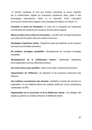 81
La fonction marketing en tant que fonction importante se trouve impactée
par la transformation digitale qui bouleverse l’expérience client, grâce à des
technologies perturbatrices. (Solis, Li, & Szymanki, 2014) s’accordent
à dire que la transformation digitale a des avantages prometteurs (voir figure 11).
Actualiser la vision de l’entreprise : la vision de la compagnie est modernisée
et humanisée afin d’atteindre de nouveaux consommateurs digitaux
Mises-en place d’une culture de l’innovation : cet effort crée et inspire l’entreprise
une culture de l’innovation dans ses produits et services.
Développer l’expérience clients : l’expérience client est améliorée via de nouveaux
services et de nouvelles interactions
De meilleurs avantages compétitifs : développement de nouveaux avantages
compétitifs
Développement de la collaboration interne : amélioration significative
de la collaboration entre les différentes fonctions
Une main d’œuvre plus qualifiée : Gràce à des outils numériques de formation.
Augmentation de l’efficience : les décisions et les processus deviennent plus
efficients.
Une meilleure connaissance des données : facilitation à l’accès des données en
organisation, et une meilleure lecture des analyses clients qui a pour conséquence
l’amélioration du ROI.
Augmentation de la conversion et de la fidélité des clients : une stratégie 360
degrés qui permet une meilleure rétention et fidélité des clients.
 