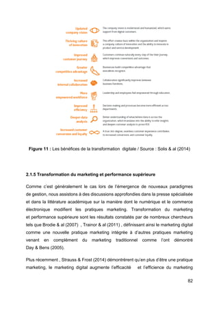 82
Figure 11 : Les bénéfices de la transformation digitale / Source : Solis & al (2014)
2.1.5 Transformation du marketing et performance supérieure
Comme c’est généralement le cas lors de l’émergence de nouveaux paradigmes
de gestion, nous assistons à des discussions approfondies dans la presse spécialisée
et dans la littérature académique sur la manière dont le numérique et le commerce
électronique modifient les pratiques marketing. Transformation du marketing
et performance supérieure sont les résultats constatés par de nombreux chercheurs
tels que Brodie & al (2007) , Trainor & al (2011) , définissant ainsi le marketing digital
comme une nouvelle pratique marketing intégrée à d’autres pratiques marketing
venant en complément du marketing traditionnel comme l’ont démontré
Day & Bens (2005).
Plus récemment , Strauss & Frost (2014) démontrèrent qu’en plus d’être une pratique
marketing, le marketing digital augmente l’efficacité et l’efficience du marketing
 