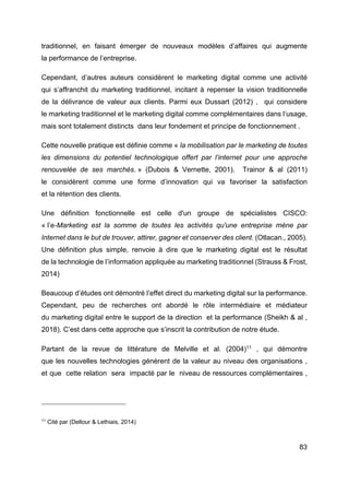 83
traditionnel, en faisant émerger de nouveaux modèles d’affaires qui augmente
la performance de l’entreprise.
Cependant, d’autres auteurs considèrent le marketing digital comme une activité
qui s’affranchit du marketing traditionnel, incitant à repenser la vision traditionnelle
de la délivrance de valeur aux clients. Parmi eux Dussart (2012) , qui considere
le marketing traditionnel et le marketing digital comme complémentaires dans l‘usage,
mais sont totalement distincts dans leur fondement et principe de fonctionnement .
Cette nouvelle pratique est définie comme « la mobilisation par le marketing de toutes
les dimensions du potentiel technologique offert par l’internet pour une approche
renouvelée de ses marchés. » (Dubois & Vernette, 2001). Trainor & al (2011)
le considèrent comme une forme d’innovation qui va favoriser la satisfaction
et la rétention des clients.
Une définition fonctionnelle est celle d'un groupe de spécialistes CISCO:
« l’e-Marketing est la somme de toutes les activités qu'une entreprise mène par
Internet dans le but de trouver, attirer, gagner et conserver des client. (Otlacan., 2005).
Une définition plus simple, renvoie à dire que le marketing digital est le résultat
de la technologie de l’information appliquée au marketing traditionnel (Strauss & Frost,
2014)
Beaucoup d’études ont démontré l’effet direct du marketing digital sur la performance.
Cependant, peu de recherches ont abordé le rôle intermédiaire et médiateur
du marketing digital entre le support de la direction et la performance (Sheikh & al ,
2018). C’est dans cette approche que s’inscrit la contribution de notre étude.
Partant de la revue de littérature de Melville et al. (2004)11
, qui démontre
que les nouvelles technologies génèrent de la valeur au niveau des organisations ,
et que cette relation sera impacté par le niveau de ressources complémentaires ,
11
Cité par (Deltour & Lethiais, 2014)
 